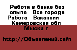 Работа в банке без опыта - Все города Работа » Вакансии   . Кемеровская обл.,Мыски г.